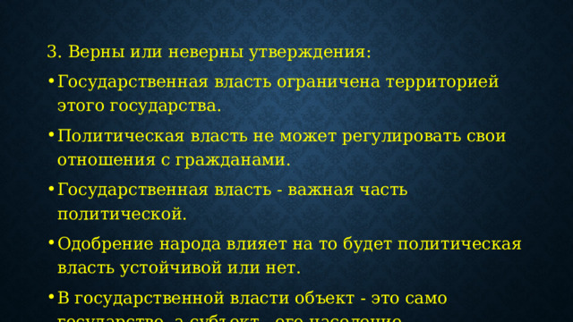 3. Верны или неверны утверждения: Государственная власть ограничена территорией этого государства. Политическая власть не может регулировать свои отношения с гражданами.  Государственная власть - важная часть политической. Одобрение народа влияет на то будет политическая власть устойчивой или нет. В государственной власти объект - это само государство, а субъект - его население. 