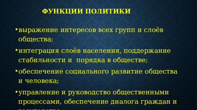 Функции политики   выражение интересов всех групп и слоёв общества; интеграция слоёв населения, поддержание стабильности и порядка в обществе; обеспечение социального развитие общества и человека; управление и руководство общественными процессами, обеспечение диалога граждан и государства; социализация личности, превращение человека в социально-активное существо. 