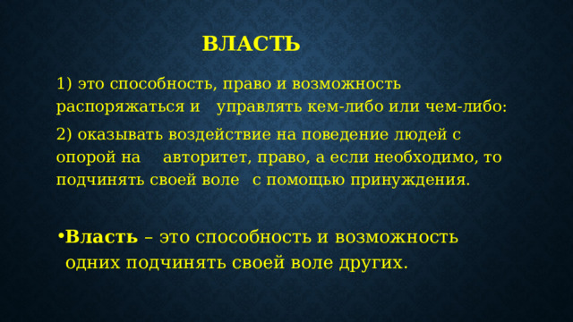 Власть 1) это способность, право и возможность распоряжаться и  управлять кем-либо или чем-либо: 2) оказывать воздействие на поведение людей с опорой на  авторитет, право, а если необходимо, то подчинять своей воле  с помощью принуждения. Власть  – это способность и возможность одних подчинять своей воле других. 