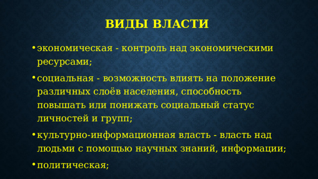 Виды власти  экономическая - контроль над экономическими ресурсами; социальная - возможность влиять на положение различных слоёв населения, способность повышать или понижать социальный статус личностей и групп; культурно-информационная власть - власть над людьми с помощью научных знаний, информации; политическая; принудительная - опирается на армию, полицию, службу безопасности, суд и прокуратуру. 