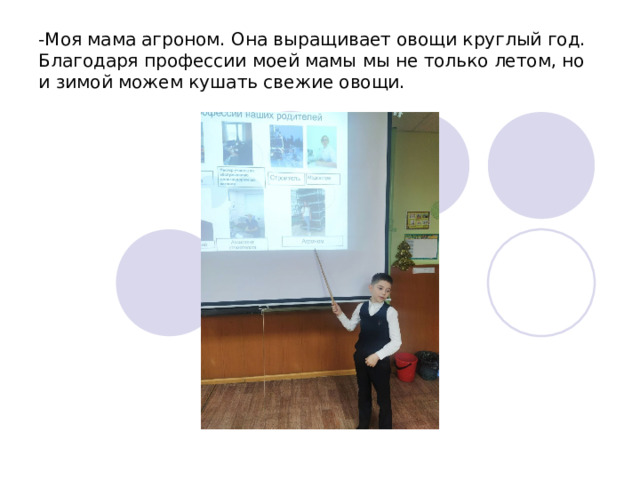 -Моя мама агроном. Она выращивает овощи круглый год. Благодаря профессии моей мамы мы не только летом, но и зимой можем кушать свежие овощи. 