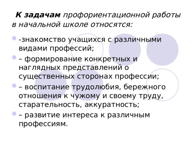  К задачам профориентационной работы в начальной школе относятся: -знакомство учащихся с различными видами профессий; – формирование конкретных и наглядных представлений о существенных сторонах профессии; – воспитание трудолюбия, бережного отношения к чужому и своему труду, старательность, аккуратность; – развитие интереса к различным профессиям. 