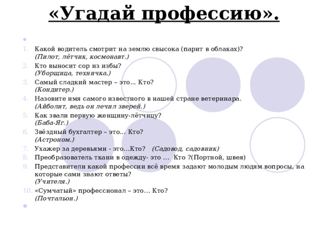  «Угадай профессию».                                                               Какой водитель смотрит на землю свысока (парит в облаках)?  (Пилот, лётчик, космонавт.) Кто выносит сор из избы?  (Уборщица, техничка.) Самый сладкий мастер – это... Кто?  (Кондитер.) Назовите имя самого известного в нашей стране ветеринара.  (Айболит, ведь он лечил зверей.) Как звали первую женщину-лётчицу?  (Баба-Яг.) Звёздный бухгалтер – это... Кто?  (Астроном.) Ухажер за деревьями - это…Кто?    (Садовод, садовник) Преобразователь ткани в одежду- это …  Кто ?(Портной, швея) Представители какой профессии всё время задают молодым людям вопросы, на которые сами знают ответы?  (Учителя.) «Сумчатый» профессионал – это… Кто?  (Почтальон.) 