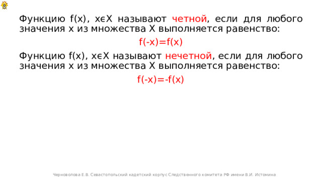 Функцию f(x), xϵX называют четной , если для любого значения х из множества Х выполняется равенство: f(-x)=f(x) Функцию f(x), xϵX называют нечетной , если для любого значения х из множества Х выполняется равенство: f(-x)=-f(x) Черноволова Е.В. Севастопольский кадетский корпус Следственного комитета РФ имени В.И. Истомина 