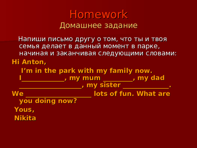 Homework  Домашнее задание  Напиши письмо другу о том, что ты и твоя семья делает в данный момент в парке, начиная и заканчивая следующими словами: Hi Anton,  I’m in the park with my family now. I_____________, my mum _________, my dad ___________________, my sister ______________. We ____________________ lots of fun. What are you doing now?  Yous,  Nikita 