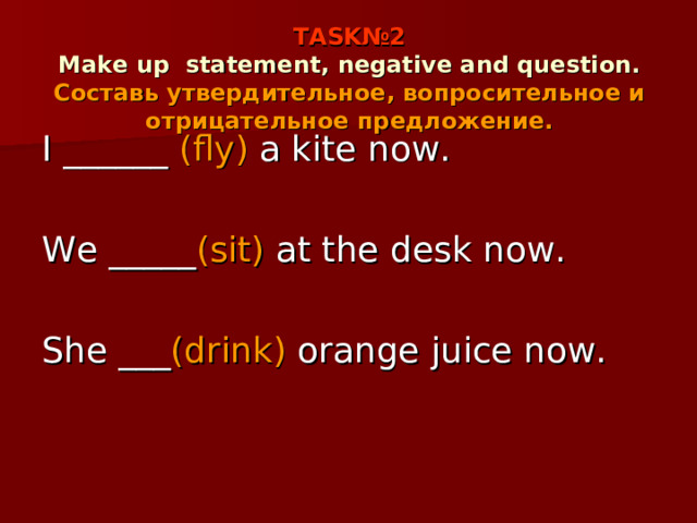 TASK №2  Make up  statement, negative and question.  Составь утвердительное, вопросительное и отрицательное предложение. I ______ (fly) a kite now. We _____ (sit) at the desk now. She ___ (drink) orange juice now. 