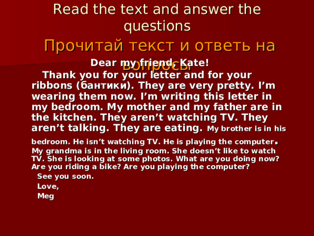 Task №5  Read the text and answer the questions   Прочитай текст и ответь на вопросы Dear my friend, Kate!  Thank you for your letter and for your ribbons (бантики) . They are very  pretty . I’m wearing them now.  I’m writing this letter in my bedroom. My mother and my father are in the kitchen. They aren’t watching TV. They aren’t talking. They are eating.  My brother is in his bedroom. He isn’t watching TV. He is playing the computer . My grandma is in the living room. She doesn’t like to watch TV. She is looking at some photos.  What are you doing now? Are you riding a bike? Are you playing the computer?  See you soon.  Love,  Meg 