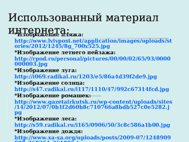 Использованный материал интернета: * Изображение пляжа: http://www.lvivpost.net/application/images/uploads/stories/2012/1245/8g_700x525.jpg *Изображение летнего пейзажа: http://rpod.ru/personal/pictures/00/00/02/65/93/0000000003.jpg *Изображение луга: http://i069.radikal.ru/1203/e5/86a4d39f2de9.jpg *Изображение солнца: http://s47.radikal.ru/i117/1110/47/992c67314fcd.jpg *Изображение ромашек: http://www.gazetairkutsk.ru/wp-content/uploads/sites/14/2012/07/0b1f2d60b8c710766a8bdb527c0e5282.jpg *Изображение леса: http://s59.radikal.ru/i165/0906/50/3c8c586a1b00.jpg *Изображение дождя: http://www.xa-xa.org/uploads/posts/2009-07/1248909007_268254_261896.jpg       