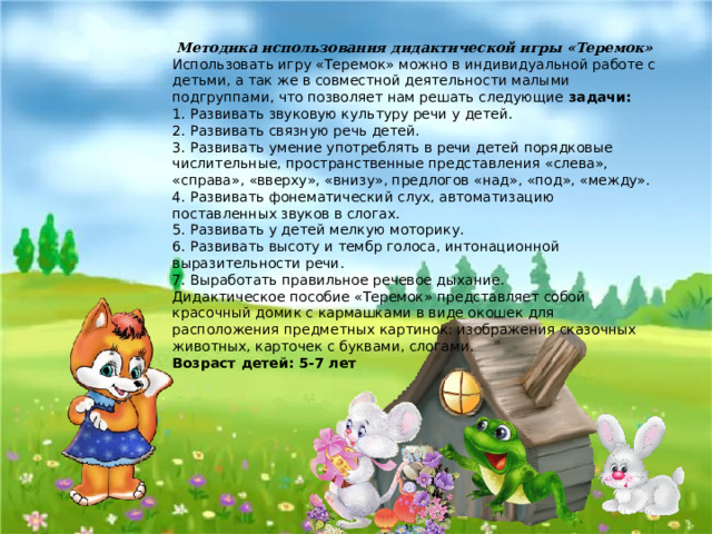 Методика использования дидактической игры «Теремок» Использовать игру «Теремок» можно в индивидуальной работе с детьми, а так же в совместной деятельности малыми подгруппами, что позволяет нам решать следующие задачи: 1. Развивать звуковую культуру речи у детей. 2. Развивать связную речь детей. 3. Развивать умение употреблять в речи детей порядковые числительные, пространственные представления «слева», «справа», «вверху», «внизу», предлогов «над», «под», «между». 4. Развивать фонематический слух, автоматизацию поставленных звуков в слогах. 5. Развивать у детей мелкую моторику. 6. Развивать высоту и тембр голоса, интонационной выразительности речи. 7. Выработать правильное речевое дыхание. Дидактическое пособие «Теремок» представляет собой красочный домик с кармашками в виде окошек для расположения предметных картинок: изображения сказочных животных, карточек с буквами, слогами. Возраст детей: 5-7 лет 