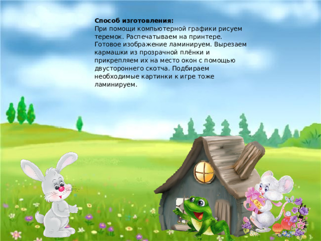 Способ изготовления:  При помощи компьютерной графики рисуем теремок. Распечатываем на принтере. Готовое изображение ламинируем. Вырезаем кармашки из прозрачной плёнки и прикрепляем их на место окон с помощью двустороннего скотча. Подбираем необходимые картинки к игре тоже ламинируем. 