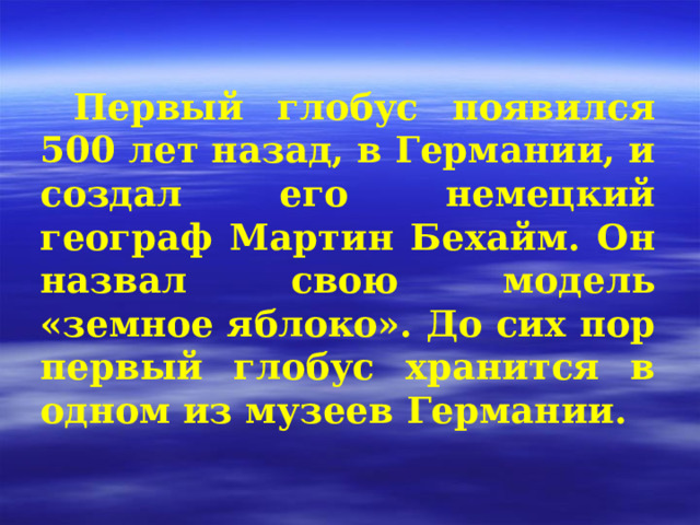 Первый глобус появился 500 лет назад, в Германии, и создал его немецкий географ Мартин Бехайм. Он назвал свою модель «земное яблоко». До сих пор первый глобус хранится в одном из музеев Германии. 