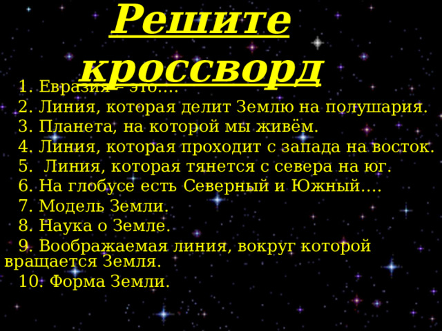 Решите кроссворд 1. Евразия – это…. 2. Линия, которая делит Землю на полушария. 3. Планета, на которой мы живём. 4. Линия, которая проходит с запада на восток. 5. Линия, которая тянется с севера на юг. 6. На глобусе есть Северный и Южный…. 7. Модель Земли. 8. Наука о Земле. 9. Воображаемая линия, вокруг которой вращается Земля. 10. Форма Земли. 
