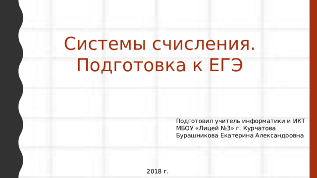 Системы счисления. Подготовка к ЕГЭ Подготовил учитель информатики и ИКТ МБОУ «Лицей №3» г. Курчатова Бурашникова Екатерина Александровна 2018 г. 
