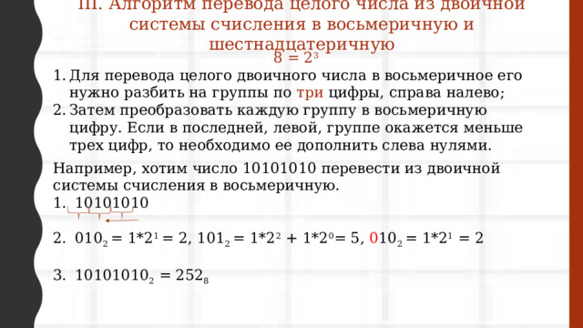 III. Алгоритм перевода целого числа из двоичной системы счисления в восьмеричную и шестнадцатеричную 8 = 2 3 Для перевода целого двоичного числа в восьмеричное его нужно разбить на группы по три цифры, справа налево; Затем преобразовать каждую группу в восьмеричную цифру. Если в последней, левой, группе окажется меньше трех цифр, то необходимо ее дополнить слева нулями. Например, хотим число 10101010 перевести из двоичной системы счисления в восьмеричную. 10101010 010 2 = 1*2 1 = 2, 101 2 = 1*2 2 + 1*2 0 = 5, 0 10 2 = 1*2 1 = 2 10101010 2 = 252 8 