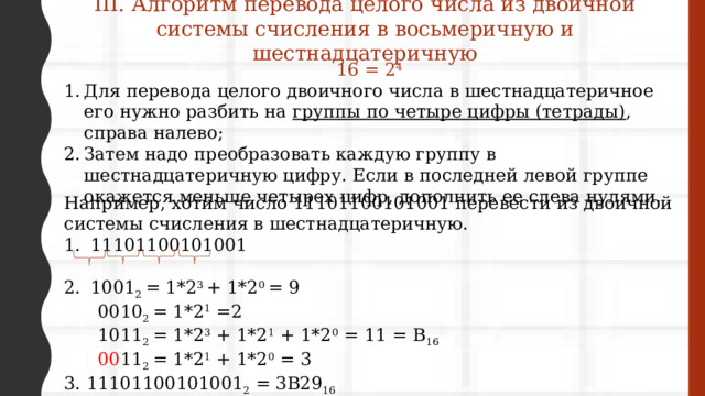 III. Алгоритм перевода целого числа из двоичной системы счисления в восьмеричную и шестнадцатеричную 16 = 2 4 Для перевода целого двоичного числа в шестнадцатеричное его нужно разбить на  группы по четыре цифры (тетрады) , справа налево; Затем надо преобразовать каждую группу в шестнадцатеричную цифру. Если в последней левой группе окажется меньше четырех цифр, дополнить ее слева нулями.  Например, хотим число 11101100101001 пе­ре­ве­сти из дво­ич­ной системы счис­ле­ния в шестнадцатеричную. 11101100101001 1001 2 = 1*2 3 + 1*2 0 = 9  0010 2 = 1*2 1 =2  1011 2 = 1*2 3 + 1*2 1 + 1*2 0 = 11 = В 16  00 11 2 = 1*2 1 + 1*2 0 = 3 3. 11101100101001 2 = 3В29 16 