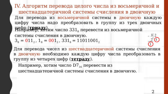 IV. Алгоритм перевода целого числа из восьмеричной и шестнадцатеричной системы счисления в двоичную Для перевода из восьмеричной системы в двоичную каждую цифру числа надо преобразовать в группу из трех двоичных цифр ( триаду ). Например, хотим число 331 8 перевести из восьмеричной системы счисления в двоичную. 3 8 = 0 11 2 , 1 8 = 00 1 2 , 331 8 = 11011001 2 Для перевода чисел из шестнадцатеричной системы счисления в двоичную необходимо каждую цифру числа преобразовать в группу из четырех цифр ( тетраду ). Например, хотим число D7 16 перевести из шестнадцатеричной системы счисления в двоичную. D 16 = 13 10 = 1101 2 , 7 16 = 0 111 2 , D7 16 = 11010111 2  13 2 6 2 3 2 7 2 3 2  12 6 6 3 2 1 6 3 2 1  1 0 1 1 1 