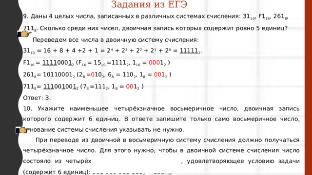 Задания из ЕГЭ 9. Даны 4 целых числа, записанных в различных системах счисления: 31 10 , F1 16 , 261 8 , 711 8 . Сколько среди них чисел, двоичная запись которых содержит ровно 5 единиц?  Переведем все числа в двоичную систему счисления: 31 10 = 16 + 8 + 4 +2 + 1 = 2 4  + 2 3  + 2 2  + 2 1 + 2 0 = 11111 2 . F1 16 = 1111 000 1 2 (F 16 = 15 10 =1111 2 , 1 16 = 000 1 2 ) 261 8 = 10110001 2 (2 8 = 0 10 2 , 6 8 = 110 2 , 1 8 = 00 1 2 ) 711 8 = 111 00 1 00 1 2 (7 8 =111 2 , 1 8 = 00 1 2 ) Ответ: 3. 10. Укажите наименьшее четырёхзначное восьмеричное число, двоичная запись которого содержит 6 единиц. В ответе запишите только само восьмеричное число, основание системы счисления указывать не нужно.  При переводе из двоичной в восьмеричную систему счисления должно получаться четырёхзначное число. Для этого нужно, чтобы в двоичной системе счисления число состояло из четырёх триад. Наименьшее число, удовлетворяющее условию задачи (содержит 6 единиц): 001 000 011 111 2  = 1037 8 . Ответ: 1037. 