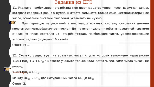 Задания из ЕГЭ 11. Укажите наибольшее четырёхзначное шестнадцатеричное число, двоичная запись которого содержит ровно 6 нулей. В ответе запишите только само шестнадцатеричное число, основание системы счисления указывать не нужно.  При переводе из двоичной в шестнадцатеричную систему счисления должно получаться четырёхзначное число. Для этого нужно, чтобы в двоичной системе счисления число состояло из четырёх тетрад. Наибольшее число, удовлетворяющее условию задачи (содержит 6 нулей): 1111 1111 1100 0000 2  = FFC0 16 . Ответ: FFC0. 12. Сколько существует натуральных чисел x, для которых выполнено неравенство 11011100 2  x  11011100 2  = DC 16 . Между DC 16 и DF 16 два натуральных числа DD 16 и DE 16 Ответ: 2. 