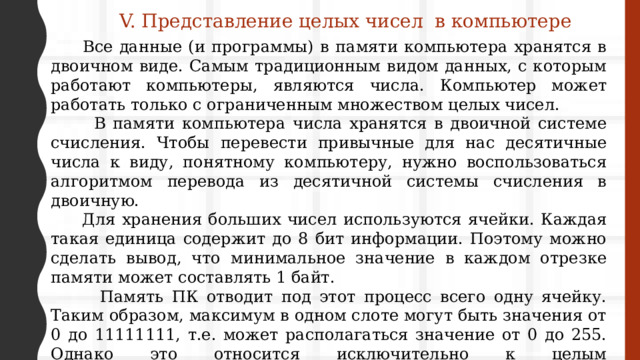 V. Представление целых чисел в компьютере  Все данные (и программы) в памяти компьютера хранятся в двоичном виде. Самым традиционным видом данных, с которым работают компьютеры, являются числа. Компьютер может работать только с ограниченным множеством целых чисел.  В памяти компьютера числа хранятся в двоичной системе счисления. Чтобы перевести привычные для нас десятичные числа к виду, понятному компьютеру, нужно воспользоваться алгоритмом перевода из десятичной системы счисления в двоичную.  Для хранения больших чисел используются ячейки. Каждая такая единица содержит до 8 бит информации. Поэтому можно сделать вывод, что минимальное значение в каждом отрезке памяти может составлять 1 байт.  Память ПК отводит под этот процесс всего одну ячейку. Таким образом, максимум в одном слоте могут быть значения от 0 до 11111111, т.е. может располагаться значение от 0 до 255. Однако это относится исключительно к целым неотрицательным числам. Если же компьютеру понадобится записать отрицательное значение, всё пройдет немного по-другому. 