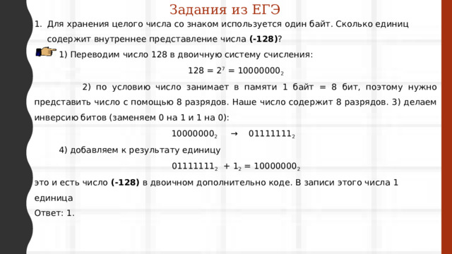 Задания из ЕГЭ Для хранения целого числа со знаком используется один байт. Сколько единиц содержит внутреннее представление числа (-128) ?  1) Переводим число 128 в двоичную систему счисления : 128 = 2 7 = 10000000 2  2) по условию число занимает в памяти 1 байт = 8 бит, поэтому нужно представить число с помощью 8 разрядов. Наше число содержит 8 разрядов. 3) делаем инверсию битов (заменяем 0 на 1 и 1 на 0): 10000000 2 → 01111111 2   4) добавляем к результату единицу 01111111 2 + 1 2 = 10000000 2 это и есть число (-128) в двоичном дополнительно коде. В записи этого числа 1 единица Ответ: 1. 