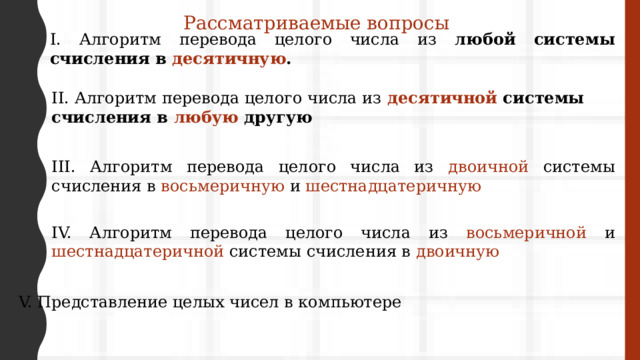 Рассматриваемые вопросы I. Алгоритм перевода целого числа из любой системы счисления в десятичную . II. Алгоритм перевода целого числа из  десятичной системы счисления в любую другую III. Алгоритм перевода целого числа из двоичной системы счисления в восьмеричную и шестнадцатеричную IV. Алгоритм перевода целого числа из восьмеричной и шестнадцатеричной системы счисления в двоичную V. Представление целых чисел в компьютере 