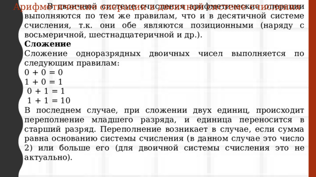 Арифметические операции в двоичной системе счисления  В двоичной системе счисления арифметические операции выполняются по тем же правилам, что и в десятичной системе счисления, т.к. они обе являются позиционными (наряду с восьмеричной, шестнадцатеричной и др.). Сложение Сложение одноразрядных двоичных чисел выполняется по следующим правилам: 0 + 0 = 0 1 + 0 = 1  0 + 1 = 1  1 + 1 = 10 В последнем случае, при сложении двух единиц, происходит переполнение младшего разряда, и единица переносится в старший разряд. Переполнение возникает в случае, если сумма равна основанию системы счисления (в данном случае это число 2) или больше его (для двоичной системы счисления это не актуально). 
