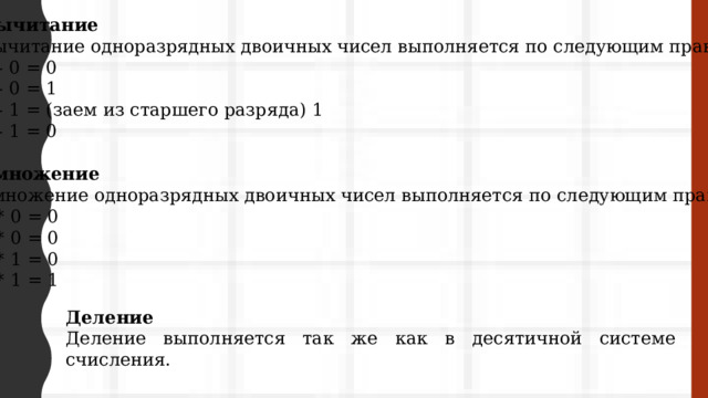 Вычитание Вычитание одноразрядных двоичных чисел выполняется по следующим правилам: 0 - 0 = 0 1 - 0 = 1 0 - 1 = (заем из старшего разряда) 1 1 - 1 = 0 Умножение Умножение одноразрядных двоичных чисел выполняется по следующим правилам: 0 * 0 = 0 1 * 0 = 0 0 * 1 = 0 1 * 1 = 1 Деление Деление выполняется так же как в десятичной системе счисления. 