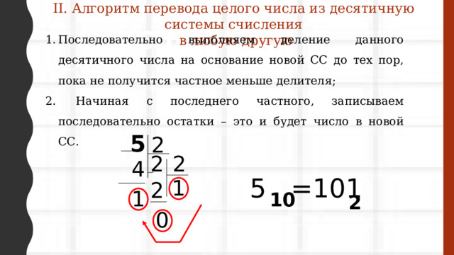 II. Алгоритм перевода целого числа из десятичную системы счисления  в любую другую Системы счисления Последовательно выполняем деление данного десятичного числа на основание новой СС до тех пор, пока не получится частное меньше делителя;  Начиная с последнего частного, записываем последовательно остатки – это и будет число в новой СС. 5 2 2 2 4 5 =101 1 2 1 10 2 0 