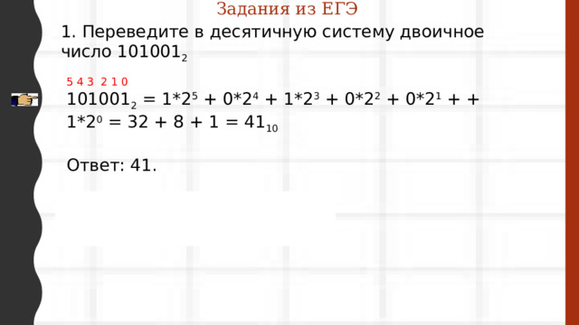 Задания из ЕГЭ 1. Переведите в десятичную систему двоичное число 101001 2 5 4 3 2 1 0 101001 2  = 1*2 5  + 0*2 4  + 1*2 3  + 0*2 2  + 0*2 1  + + 1*2 0  = 32 + 8 + 1 = 41 10 Ответ: 41. 