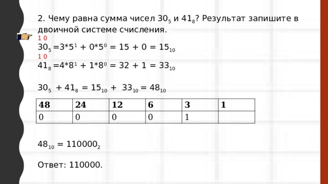 2. Чему равна сумма чисел 30 5  и 41 8 ? Результат запишите в двоичной системе счисления. 1 0 30 5 =3*5 1 + 0*5 0 = 15 + 0 = 15 10 1 0 41 8 =4*8 1 + 1*8 0 = 32 + 1 = 33 10 30 5 + 41 8 = 15 10 + 33 10 = 48 10 48 10 = 110000 2 Ответ: 110000. 48 0 24 12 0 6 0 3 0 1 1 