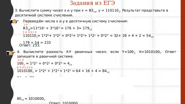 Задания из ЕГЭ 3. Вычислите сумму чисел х и у при x = B3 16 , у = 110110 2 . Результат представьте в десятичной системе счисления. Переведём числа х и у в десятичную систему счисления:  1 0 B3 16 =11*16 1 + 3*16 0 = 176 + 3= 179 10  5 4 3 2 1 0 110110 2 = 1*2 5 + 1*2 4  + 0*2 3 + 1*2 2 + 1*2 1  + 0*2° = 32+ 1б + 4 + 2 = 54 10 . 179 + 54 = 233 Ответ: 233. 4. Вычислите разность X-Y двоичных чисел, если Y=100 2, Х=1010100 2 . Ответ запишите в двоичной системе.  2 1 0 100 2 = 1*2 2  + 0*2 1 + 0*2 0 = 4 10 6 5 4 3 2 1 0 1010100 2 = 1*2 6  + 1*2 4 + 1*2 2 = 64 + 16 + 4 = 84 10 84 - 4=80  80 2 40 2 20 2 10 2 5 2 2 2  80 40 40 20 20 10 10 5 5 2 2 1  0 0 0 0 1 0 80 10 = 1010000 2  Ответ: 1010000 