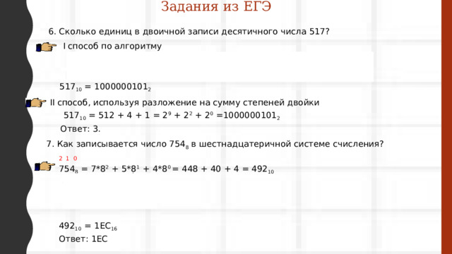 Задания из ЕГЭ 6. Сколько единиц в двоичной записи десятичного числа 517? I способ по алгоритму 517 1 258 0 129 64 1 0 32 16 0 0 8 0 4 0 2 0 1 517 10  = 1000000101 2  II способ, используя  разложение на сумму степеней двойки 517 10  = 512 + 4 + 1 = 2 9  + 2 2  + 2 0 =1000000101 2  Ответ: 3. 7. Как записывается число 754 8 в шестнадцатеричной системе счисления? 2 1 0 754 8 = 7*8 2 + 5*8 1 + 4*8 0 = 448 + 40 + 4 = 492 10   492 16 30 16  480 30 16 1  12 14 492 10  = 1ЕС 16 Ответ: 1ЕС 