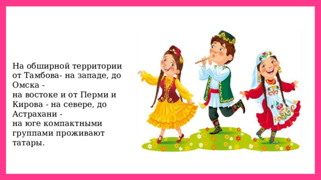 На обширной территории от Тамбова- на западе, до Омска - на востоке и от Перми и Кирова - на севере, до Астрахани - на юге компактными группами проживают татары. 