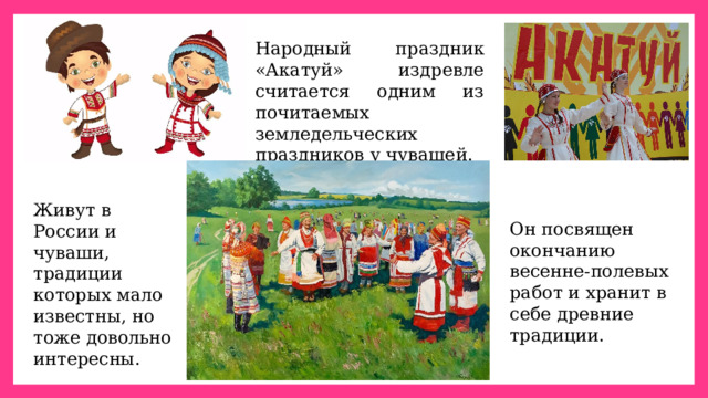 Народный праздник «Акатуй» издревле считается одним из почитаемых земледельческих праздников у чувашей. Живут в России и чуваши, традиции которых мало известны, но тоже довольно интересны. Он посвящен окончанию весенне-полевых работ и хранит в себе древние традиции.  
