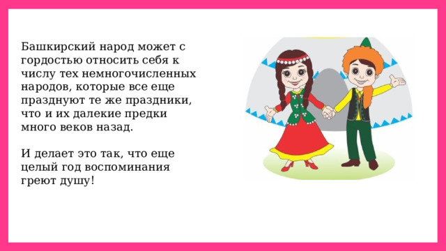 Башкирский народ может с гордостью относить себя к числу тех немногочисленных народов, которые все еще празднуют те же праздники, что и их далекие предки много веков назад. И делает это так, что еще целый год воспоминания греют душу! 