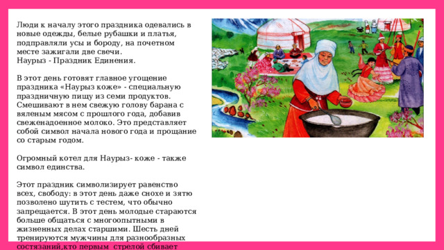 Люди к началу этого праздника одевались в новые одежды, белые рубашки и платья, подправляли усы и бороду, на почетном месте зажигали две свечи. Наурыз - Праздник Единения. В этот день готовят главное угощение праздника «Наурыз кожe» - специальную праздничную пищу из семи продуктов. Смешивают в нем свежую голову барана с вяленым мясом с прошлого года, добавив свеженадоенное молоко. Это представляет собой символ начала нового года и прощание со старым годом. Огромный котел для Наурыз- коже - также символ единства.  Этот праздник символизирует равенство всех, свободу: в этот день даже снохе и зятю позволено шутить с тестем, что обычно запрещается. В этот день молодые стараются больше общаться с многоопытными в жизненных делах старшими. Шесть дней тренируются мужчины для разнообразных состязаний,кто первым стрелой сбивает золотую бляху на шесте, становится царем в этот день и т.д. На Наурыз прекращались войны между враждующими.  