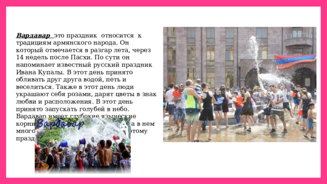 Вардавар    это праздник  относится  к  традициям армянского народа. Он который отмечается в разгар лета, через 14 недель после Пасхи. По сути он напоминает известный русский праздник Ивана Купалы. В этот день принято обливать друг друга водой, петь и веселиться. Также в этот день люди украшают себя розами, дарят цветы в знак любви и расположения. В этот день принято запускать голубей в небо. Вардавар имеет глубокие языческие корни, но армянская церковь нашла в нем много перекличек с Библией, и поэтому праздник стал общенародным. 