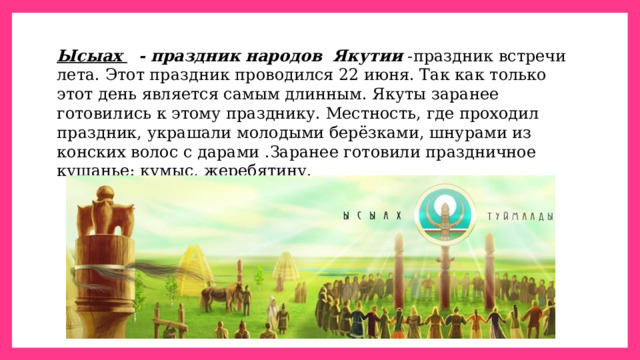 Ысыах    - праздник народов  Якутии  -праздник встречи лета. Этот праздник проводился 22 июня. Так как только этот день является самым длинным. Якуты заранее готовились к этому празднику. Местность, где проходил праздник, украшали молодыми берёзками, шнурами из конских волос с дарами .Заранее готовили праздничное кушанье: кумыс, жеребятину. 