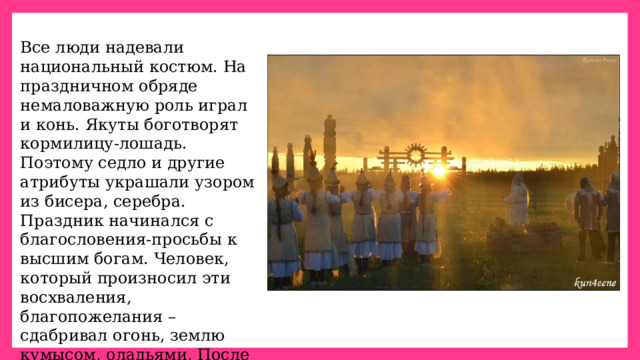 Все люди надевали национальный костюм. На праздничном обряде немаловажную роль играл и конь. Якуты боготворят кормилицу-лошадь. Поэтому седло и другие атрибуты украшали узором из бисера, серебра. Праздник начинался с благословения-просьбы к высшим богам. Человек, который произносил эти восхваления, благопожелания –сдабривал огонь, землю кумысом, оладьями, После все пьют кумыс, едят мясо. 