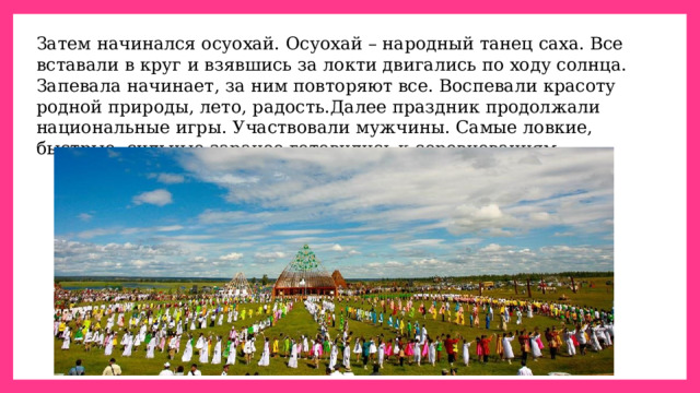 Затем начинался осуохай. Осуохай – народный танец саха. Все вставали в круг и взявшись за локти двигались по ходу солнца. Запевала начинает, за ним повторяют все. Воспевали красоту родной природы, лето, радость.Далее праздник продолжали национальные игры. Участвовали мужчины. Самые ловкие, быстрые, сильные заранее готовились к соревнованиям. 
