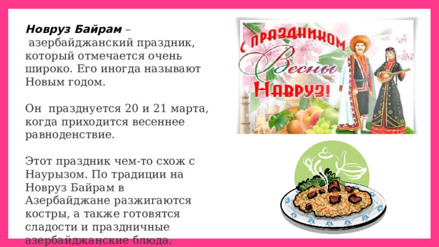 Новруз Байрам   –  азербайджанский праздник, который отмечается очень широко. Его иногда называют Новым годом. Он  празднуется 20 и 21 марта, когда приходится весеннее равноденствие. Этот праздник чем-то схож с Наурызом. По традиции на Новруз Байрам в Азербайджане разжигаются костры, а также готовятся сладости и праздничные азербайджанские блюда. Главное блюдо на азербайджанском столе на Новруз – праздничный  плов . 
