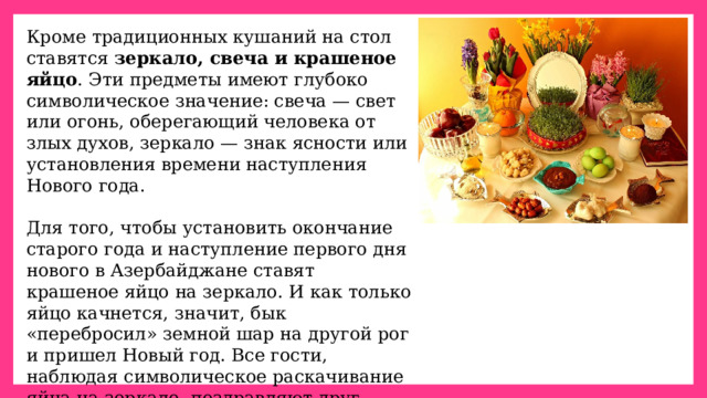 Кроме традиционных кушаний на стол ставятся  зеркало, свеча и крашеное яйцо . Эти предметы имеют глубоко символическое значение: свеча — свет или огонь, оберегающий человека от злых духов, зеркало — знак ясности или установления времени наступления Нового года. Для того, чтобы установить окончание старого года и наступление первого дня нового в Азербайджане ставят крашеное яйцо на зеркало. И как только яйцо качнется, значит, бык «перебросил» земной шар на другой рог и пришел Новый год. Все гости, наблюдая символическое раскачивание яйца на зеркале, поздравляют друг друга, целуются, обнимаются и желают друг другу всего самого хорошего. 