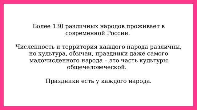 Более 130 различных народов проживает в современной России. Численность и территория каждого народа различны, но культура, обычаи, праздники даже самого малочисленного народа – это часть культуры общечеловеческой. Праздники есть у каждого народа. 