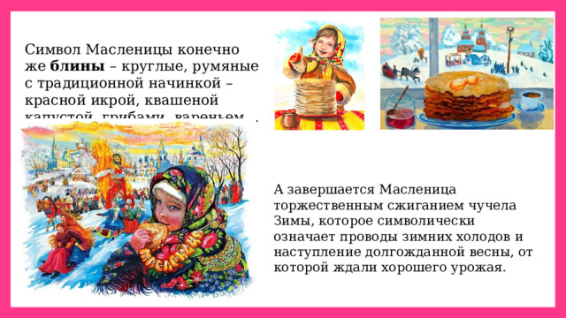Символ Масленицы конечно же блины – круглые, румяные с традиционной начинкой – красной икрой, квашеной капустой, грибами, вареньем… А завершается Масленица торжественным сжиганием чучела Зимы, которое символически означает проводы зимних холодов и наступление долгожданной весны, от которой ждали хорошего урожая. 