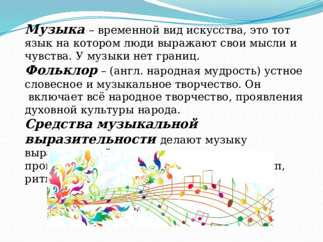 Музыка – временной вид искусства, это тот язык на котором люди выражают свои мысли и чувства. У музыки нет границ. Фольклор – (англ. народная мудрость) устное словесное и музыкальное творчество. Он  включает всё народное творчество, проявления духовной культуры народа. Средства музыкальной выразительности делают музыку выразительной и помогают отличить одно произведение от другого. Это мелодия, темп, ритм… 