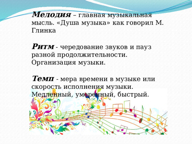 Мелодия – главная музыкальная мысль. «Душа музыка» как говорил М. Глинка Ритм  - чередование звуков и пауз разной продолжительности. Организация музыки. Темп - мера времени в музыке или скорость исполнения музыки. Медленный, умеренный, быстрый. 