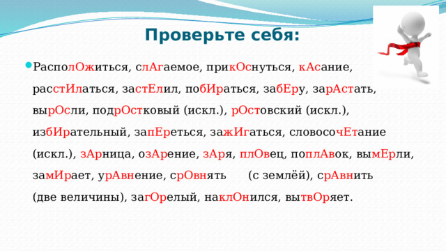 Проверьте себя: Распо лОж иться, с лАг аемое, при кОс нуться, кАс ание, рас стИл аться, за стЕл ил, по бИр аться, за бЕр у, за рАст ать, вы рОс ли, под рОст ковый (искл.), рОст овский (искл.), из бИр ательный, за пЕр еться, за жИг аться, словосо чЕт ание (искл.), зАр ница, о зАр ение, зАр я, плОв ец, по плАв ок, вы мЕр ли, за мИр ает, у рАвн ение, с рОвн ять (с землёй), с рАвн ить (две величины), за гОр елый, на клОн ился, вы твОр яет. 