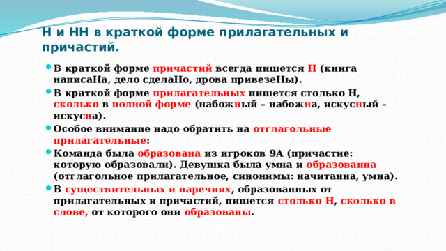 Н и НН в краткой форме прилагательных и причастий. В краткой форме причастий всегда пишется Н (книга написаНа, дело сделаНо, дрова привезеНы). В краткой форме прилагательных пишется столько Н, сколько в полной форме (набож н ый – набож н а, искус н ый – искус н а). Особое внимание надо обратить на отглагольные прилагательные : Команда была образована из игроков 9А (причастие: которую образовали). Девушка была умна и образованна (отглагольное прилагательное, синонимы: начитанна, умна). В существительных и наречиях , образованных от прилагательных и причастий, пишется столько Н , сколько в слове, от которого они образованы . 