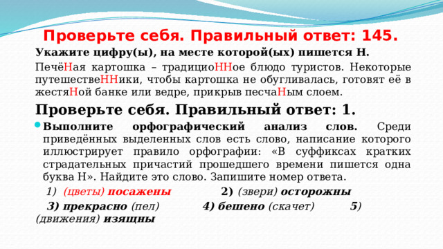 Проверьте себя. Правильный ответ: 145. Укажите цифру(ы), на месте которой(ых) пишется Н. Печё Н ая картошка – традицио НН ое блюдо туристов. Некоторые путешестве НН ики, чтобы картошка не обугливалась, готовят её в жестя Н ой банке или ведре, прикрыв песча Н ым слоем. Проверьте себя. Правильный ответ: 1. Выполните орфографический анализ слов. Среди приведённых выделенных слов есть слово, написание которого иллюстрирует правило орфографии: «В суффиксах кратких страдательных причастий прошедшего времени пишется одна буква Н». Найдите это слово. Запишите номер ответа.  1) (цветы) посажены   2) (звери) осторожны  3) прекрасно (пел)  4) бешено (скачет)   5 ) (движения) изящны  