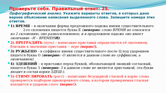 Проверьте себя. Правильный ответ: 25.  Орфографический анализ. Укажите варианты ответов, в которых дано верное объяснение написания выделенного слова. Запишите номера этих ответов. 1) ВРЕМЯ – в окончании формы предложного падежа имени существительного 2-го склонения пишется буква Е ( неверно : слово ВРЕМЯ не относится ко 2 склонению, оно разносклоняемое; и в предложном падеже оно имеет окончание –И – ВРЕМЕН И) . 2) ПРЕГРАДИТЬ (путь) – написание приставки определяется её значением, близким к значению приставки – пере (верно!) . 3) РУЖЬЕЦО – в суффиксе имени существительного после Ц под ударением пишется буква О ( неверно: -О является в данном слове не суффиксом, а окончанием). 4) ЗДЕШНИЙ – в приставке перед буквой, обозначающей звонкий согласный, пишется буква З ( неверно : З в данном слове не является приставкой, эта буква входит в состав корня ЗДЕШ-) . 5) СТИМУЛИРОВАТЬ (рост) – написание безударной гласной в корне слова проверяется подбором однокоренного слова, в котором проверяемая гласная находится в ударном слоге (верно!). 